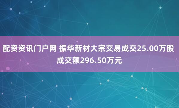 配资资讯门户网 振华新材大宗交易成交25.00万股 成交额296.50万元
