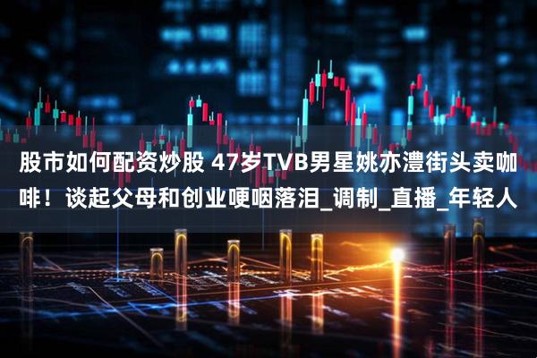 股市如何配资炒股 47岁TVB男星姚亦澧街头卖咖啡！谈起父母和创业哽咽落泪_调制_直播_年轻人
