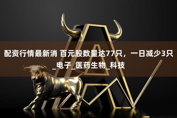 配资行情最新消 百元股数量达77只，一日减少3只_电子_医药生物_科技