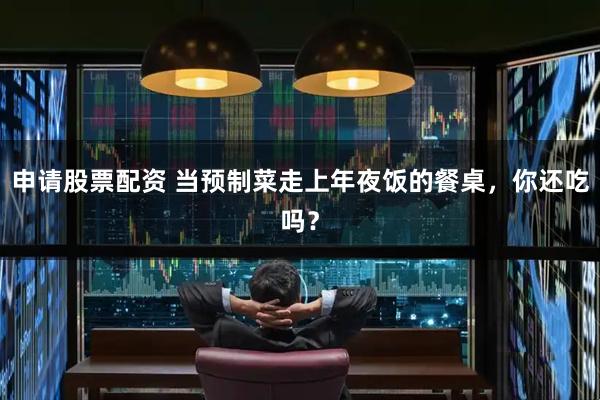 申请股票配资 当预制菜走上年夜饭的餐桌，你还吃吗？