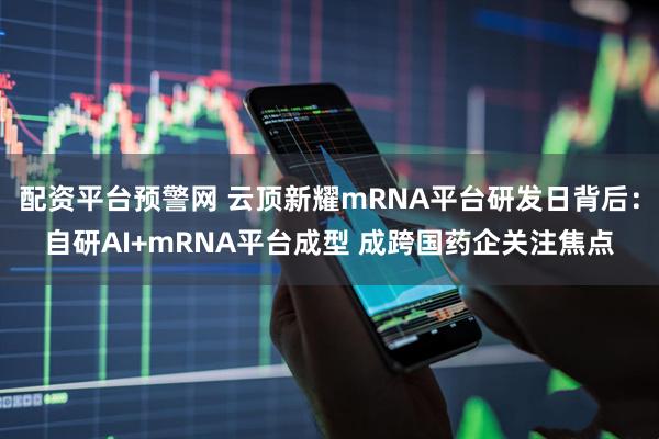 配资平台预警网 云顶新耀mRNA平台研发日背后：自研AI+mRNA平台成型 成跨国药企关注焦点