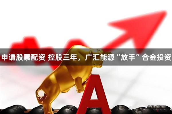 申请股票配资 控股三年，广汇能源“放手”合金投资