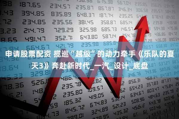 申请股票配资 揽巡“越级”的动力牵手《乐队的夏天3》奔赴新时代_一汽_设计_底盘
