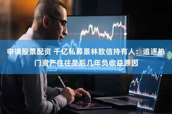 申请股票配资 千亿私募景林致信持有人：追逐热门资产往往是后几年负收益原因