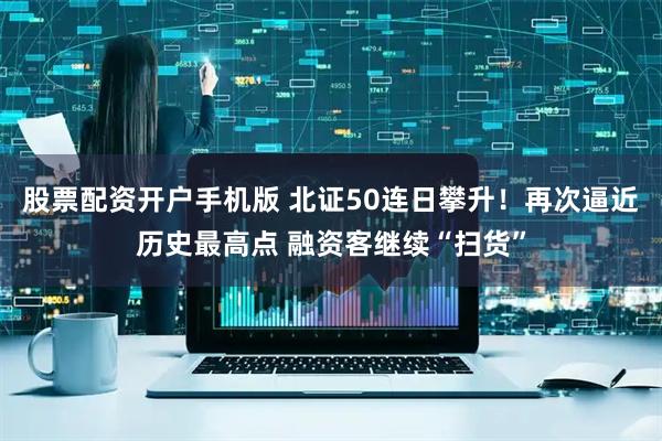 股票配资开户手机版 北证50连日攀升！再次逼近历史最高点 融资客继续“扫货”