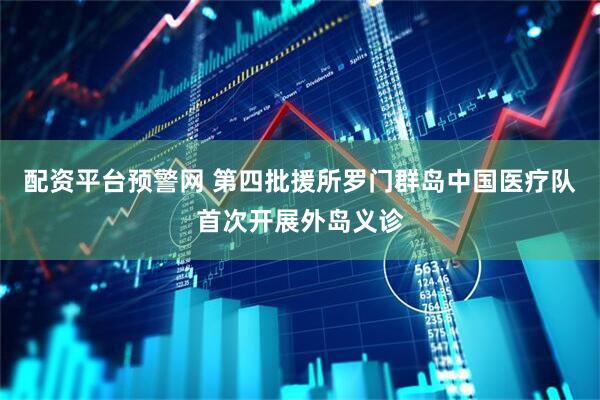 配资平台预警网 第四批援所罗门群岛中国医疗队首次开展外岛义诊