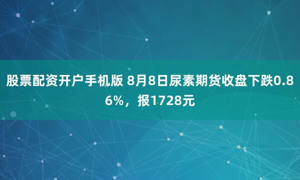 股票配资开户手机版 8月8日尿素期货收盘下跌0.86%，报1728元
