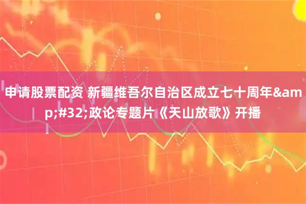 申请股票配资 新疆维吾尔自治区成立七十周年&#32;政论专题片《天山放歌》开播