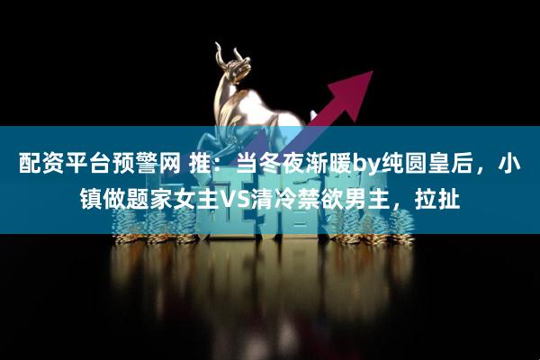 配资平台预警网 推：当冬夜渐暖by纯圆皇后，小镇做题家女主VS清冷禁欲男主，拉扯